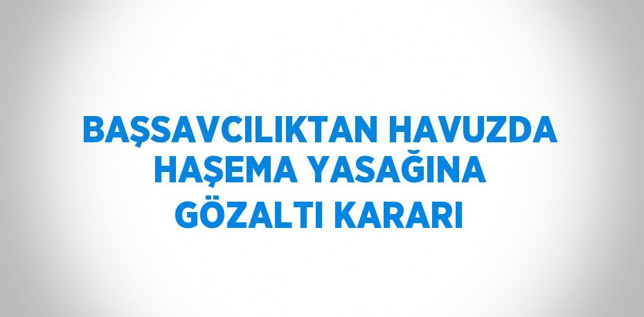 BAŞSAVCILIKTAN HAVUZDA HAŞEMA YASAĞINA GÖZALTI KARARI