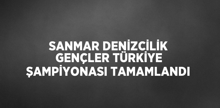 SANMAR DENİZCİLİK GENÇLER TÜRKİYE ŞAMPİYONASI TAMAMLANDI