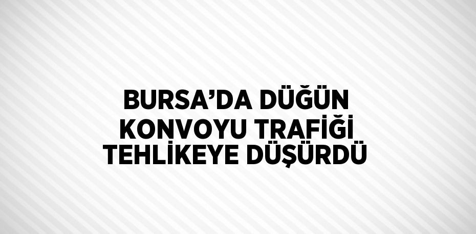 BURSA’DA DÜĞÜN KONVOYU TRAFİĞİ TEHLİKEYE DÜŞÜRDÜ