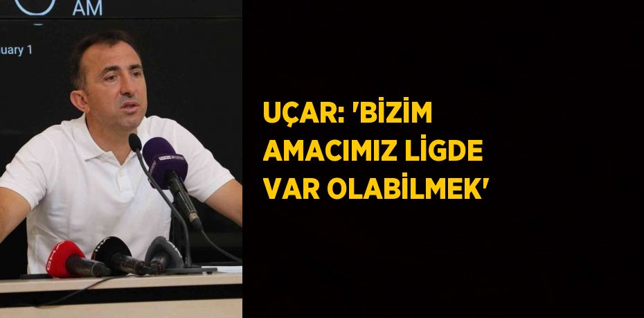 UÇAR: 'BİZİM AMACIMIZ LİGDE VAR OLABİLMEK'