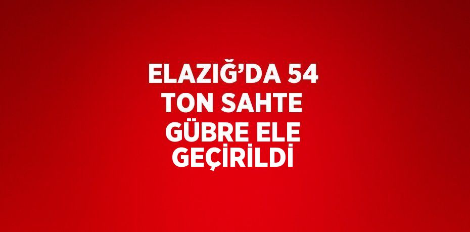 ELAZIĞ’DA 54 TON SAHTE GÜBRE ELE GEÇİRİLDİ