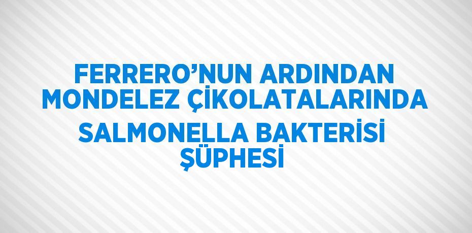 FERRERO’NUN ARDINDAN MONDELEZ ÇİKOLATALARINDA SALMONELLA BAKTERİSİ ŞÜPHESİ