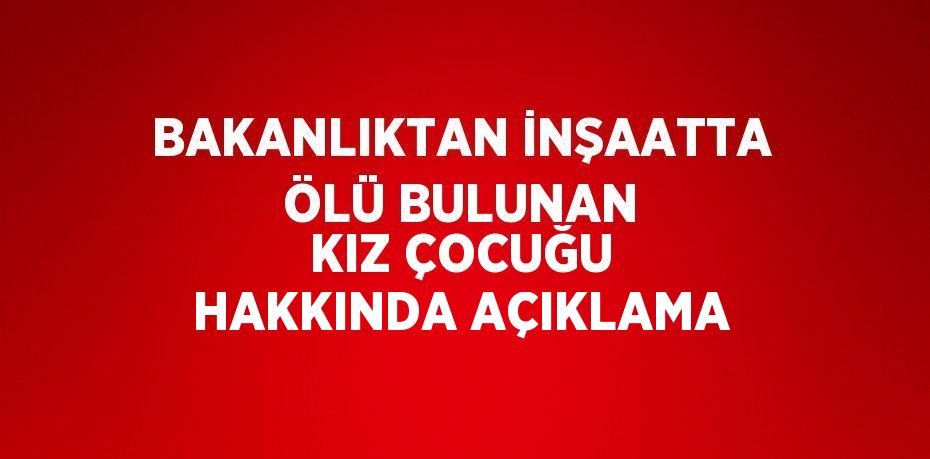 BAKANLIKTAN İNŞAATTA ÖLÜ BULUNAN KIZ ÇOCUĞU HAKKINDA AÇIKLAMA