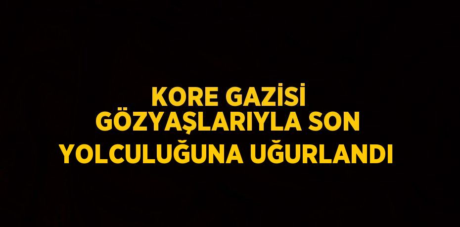 KORE GAZİSİ GÖZYAŞLARIYLA SON YOLCULUĞUNA UĞURLANDI