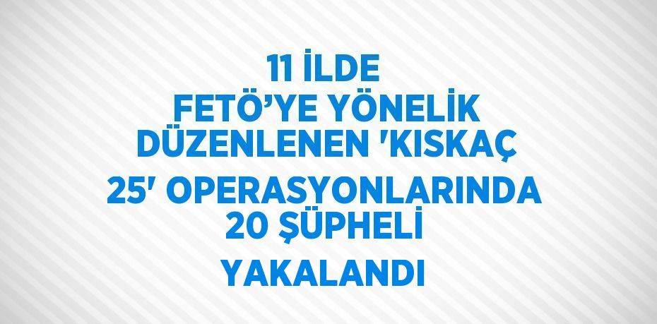 11 İLDE FETÖ’YE YÖNELİK DÜZENLENEN 'KISKAÇ 25' OPERASYONLARINDA 20 ŞÜPHELİ YAKALANDI