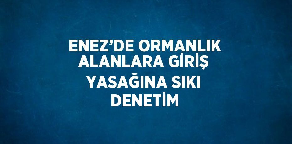 ENEZ’DE ORMANLIK ALANLARA GİRİŞ YASAĞINA SIKI DENETİM