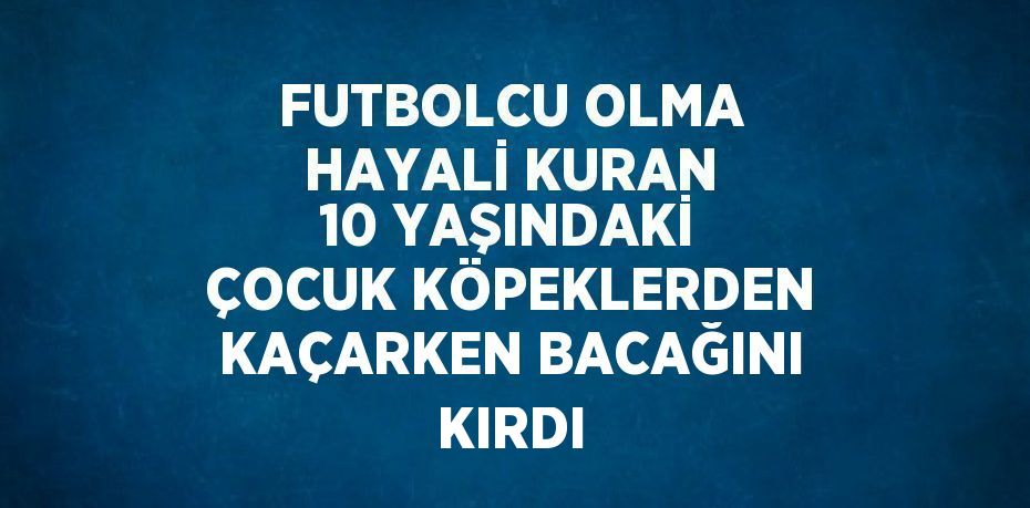 FUTBOLCU OLMA HAYALİ KURAN 10 YAŞINDAKİ ÇOCUK KÖPEKLERDEN KAÇARKEN BACAĞINI KIRDI