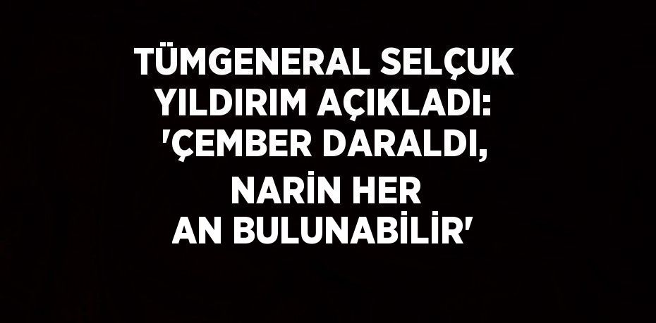 TÜMGENERAL SELÇUK YILDIRIM AÇIKLADI: 'ÇEMBER DARALDI, NARİN HER AN BULUNABİLİR'