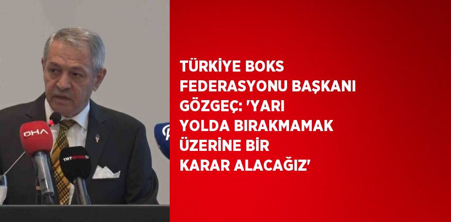 TÜRKİYE BOKS FEDERASYONU BAŞKANI GÖZGEÇ: 'YARI YOLDA BIRAKMAMAK ÜZERİNE BİR KARAR ALACAĞIZ'