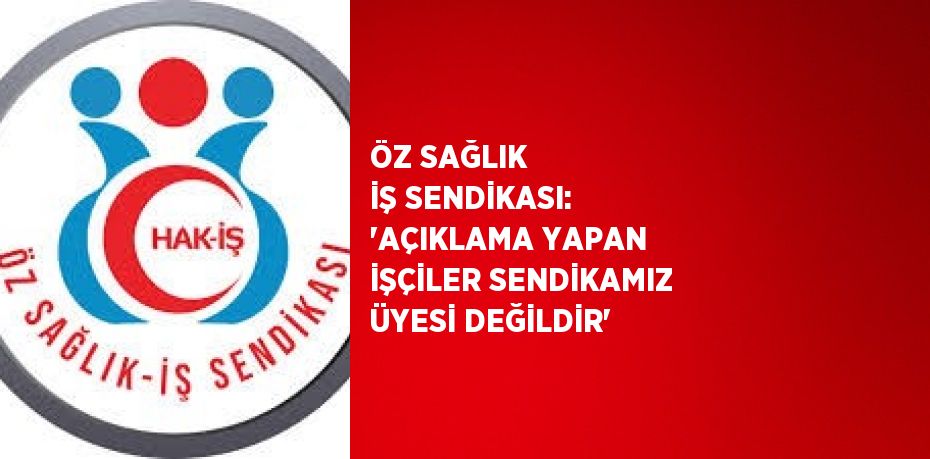 ÖZ SAĞLIK İŞ SENDİKASI: 'AÇIKLAMA YAPAN İŞÇİLER SENDİKAMIZ ÜYESİ DEĞİLDİR'