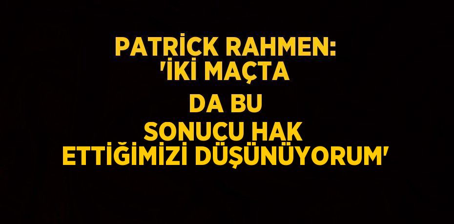 PATRİCK RAHMEN: 'İKİ MAÇTA DA BU SONUCU HAK ETTİĞİMİZİ DÜŞÜNÜYORUM'