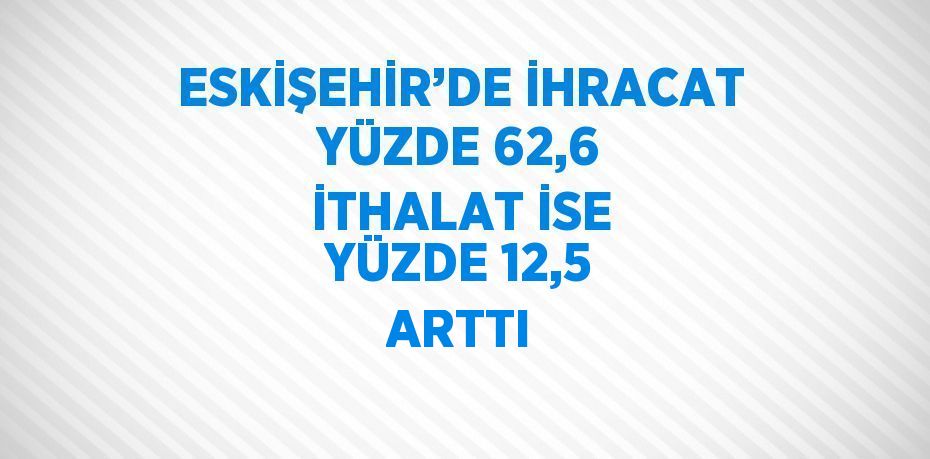 ESKİŞEHİR’DE İHRACAT YÜZDE 62,6 İTHALAT İSE YÜZDE 12,5 ARTTI