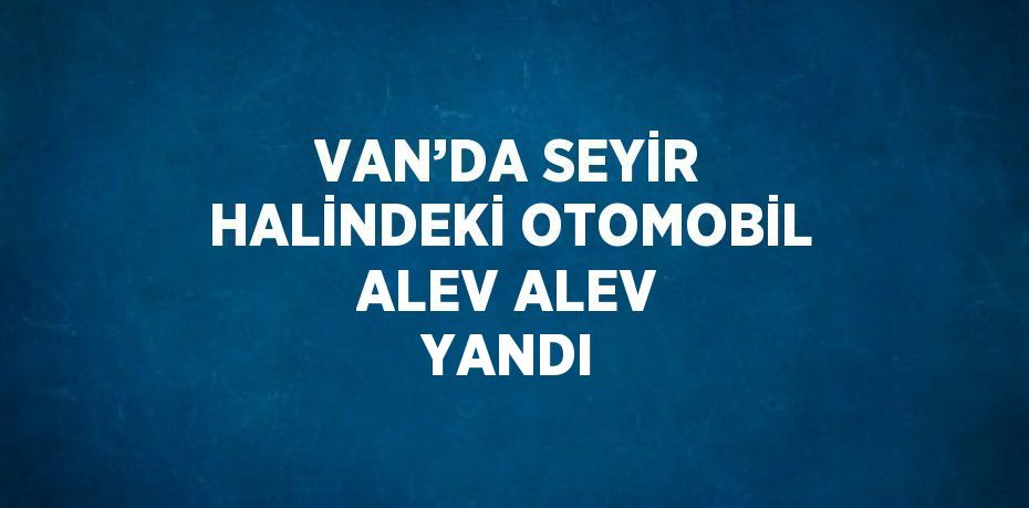 VAN’DA SEYİR HALİNDEKİ OTOMOBİL ALEV ALEV YANDI