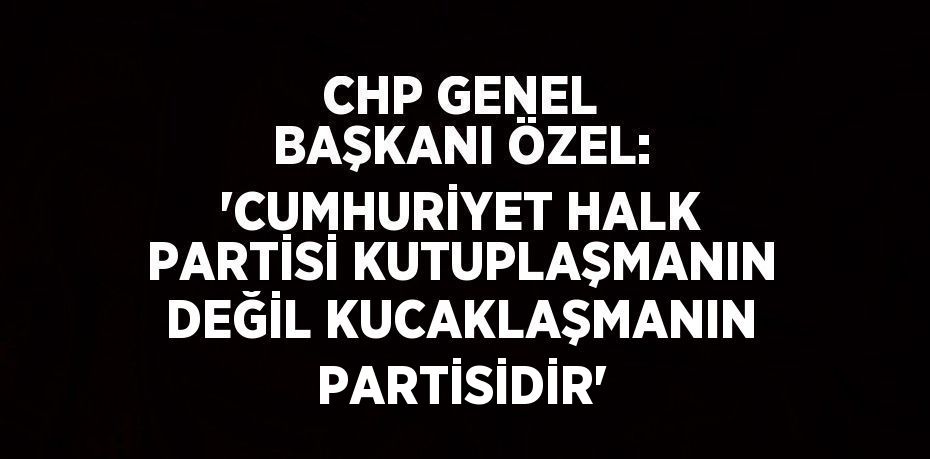 CHP GENEL BAŞKANI ÖZEL: 'CUMHURİYET HALK PARTİSİ KUTUPLAŞMANIN DEĞİL KUCAKLAŞMANIN PARTİSİDİR'