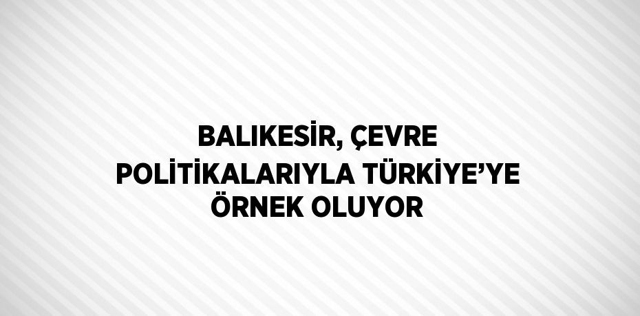 BALIKESİR, ÇEVRE POLİTİKALARIYLA TÜRKİYE’YE ÖRNEK OLUYOR