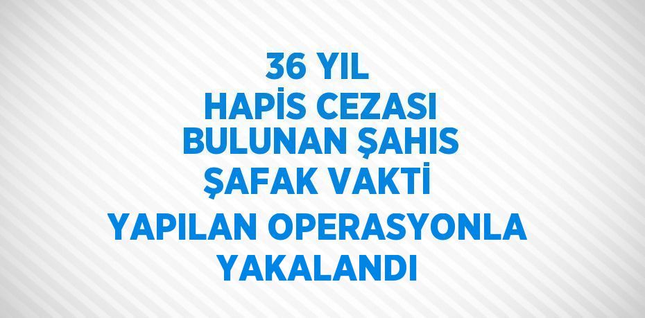 36 YIL HAPİS CEZASI BULUNAN ŞAHIS ŞAFAK VAKTİ YAPILAN OPERASYONLA YAKALANDI