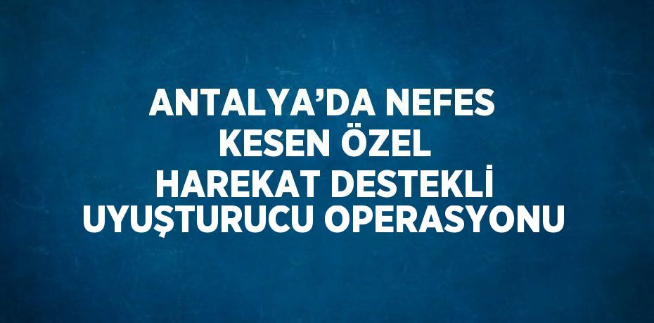 ANTALYA’DA NEFES KESEN ÖZEL HAREKAT DESTEKLİ UYUŞTURUCU OPERASYONU