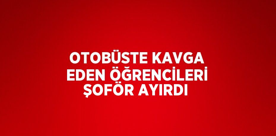 OTOBÜSTE KAVGA EDEN ÖĞRENCİLERİ ŞOFÖR AYIRDI