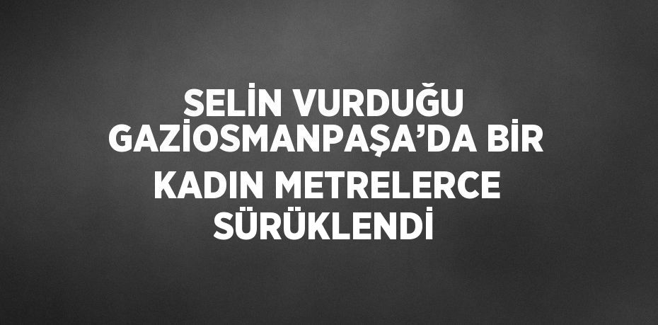 SELİN VURDUĞU GAZİOSMANPAŞA’DA BİR KADIN METRELERCE SÜRÜKLENDİ