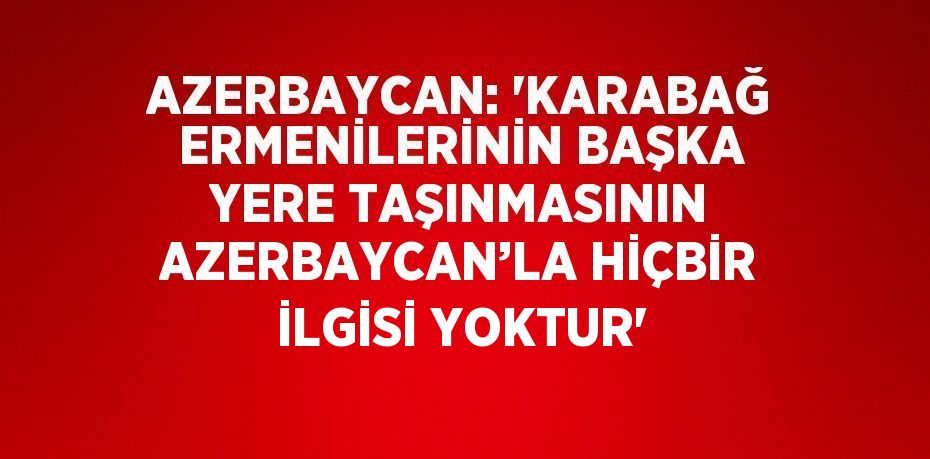 AZERBAYCAN: 'KARABAĞ ERMENİLERİNİN BAŞKA YERE TAŞINMASININ AZERBAYCAN’LA HİÇBİR İLGİSİ YOKTUR'