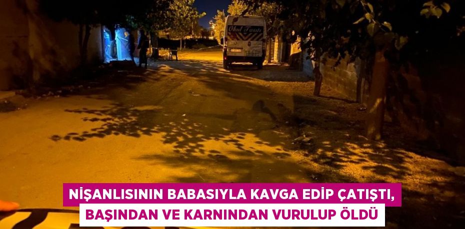 NİŞANLISININ BABASIYLA KAVGA EDİP ÇATIŞTI, BAŞINDAN VE KARNINDAN VURULUP ÖLDÜ