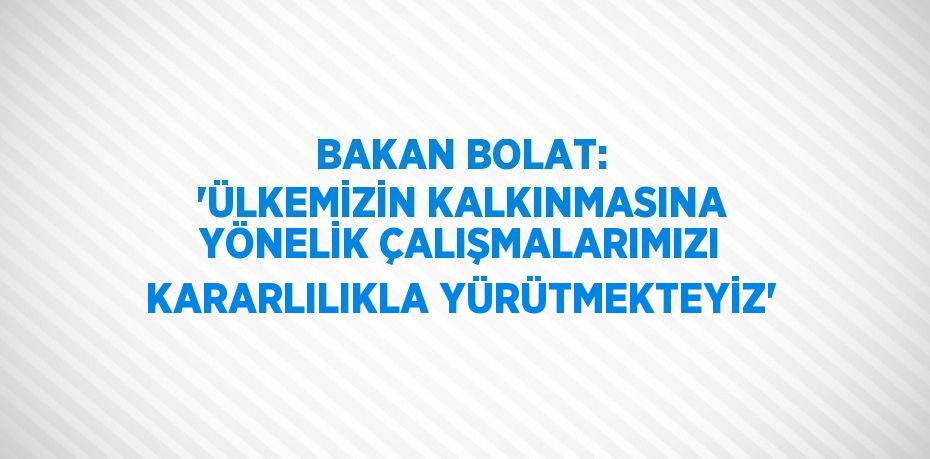 BAKAN BOLAT: 'ÜLKEMİZİN KALKINMASINA YÖNELİK ÇALIŞMALARIMIZI KARARLILIKLA YÜRÜTMEKTEYİZ'