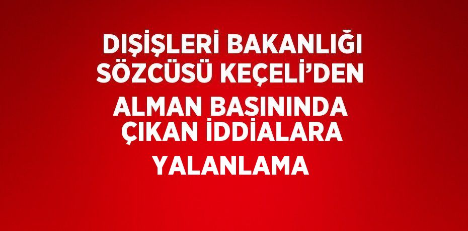 DIŞİŞLERİ BAKANLIĞI SÖZCÜSÜ KEÇELİ’DEN ALMAN BASININDA ÇIKAN İDDİALARA YALANLAMA