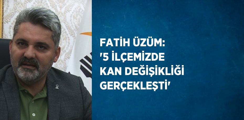 FATİH ÜZÜM: '5 İLÇEMİZDE KAN DEĞİŞİKLİĞİ GERÇEKLEŞTİ'