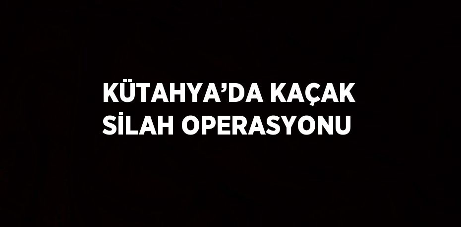 KÜTAHYA’DA KAÇAK SİLAH OPERASYONU