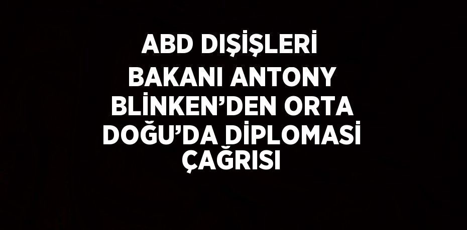 ABD DIŞİŞLERİ BAKANI ANTONY BLİNKEN’DEN ORTA DOĞU’DA DİPLOMASİ ÇAĞRISI