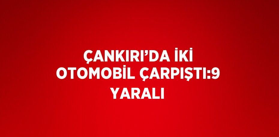 ÇANKIRI’DA İKİ OTOMOBİL ÇARPIŞTI:9 YARALI