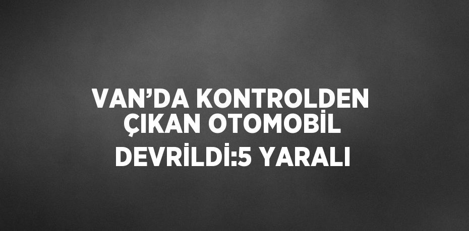 VAN’DA KONTROLDEN ÇIKAN OTOMOBİL DEVRİLDİ:5 YARALI