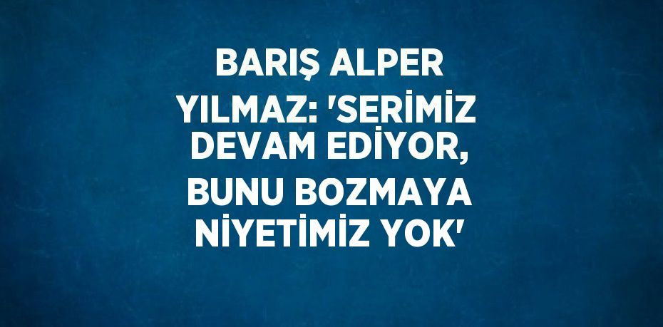 BARIŞ ALPER YILMAZ: 'SERİMİZ DEVAM EDİYOR, BUNU BOZMAYA NİYETİMİZ YOK'