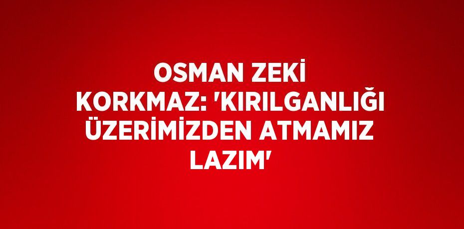 OSMAN ZEKİ KORKMAZ: 'KIRILGANLIĞI ÜZERİMİZDEN ATMAMIZ LAZIM'