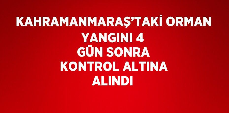 KAHRAMANMARAŞ’TAKİ ORMAN YANGINI 4 GÜN SONRA KONTROL ALTINA ALINDI