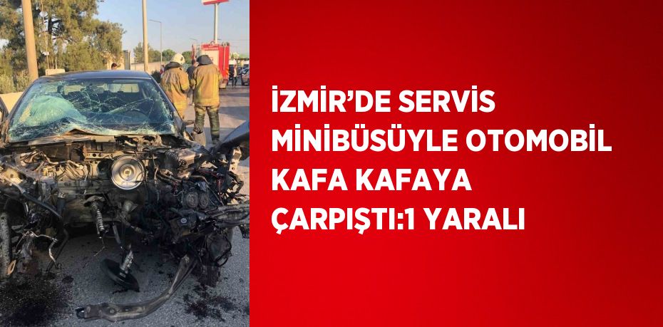 İZMİR’DE SERVİS MİNİBÜSÜYLE OTOMOBİL KAFA KAFAYA ÇARPIŞTI:1 YARALI