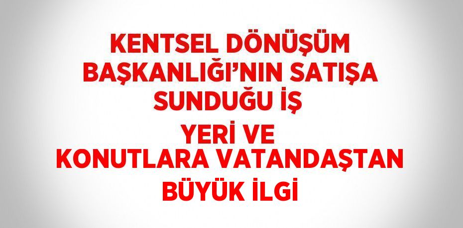 KENTSEL DÖNÜŞÜM BAŞKANLIĞI’NIN SATIŞA SUNDUĞU İŞ YERİ VE KONUTLARA VATANDAŞTAN BÜYÜK İLGİ