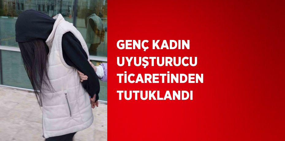 GENÇ KADIN UYUŞTURUCU TİCARETİNDEN TUTUKLANDI