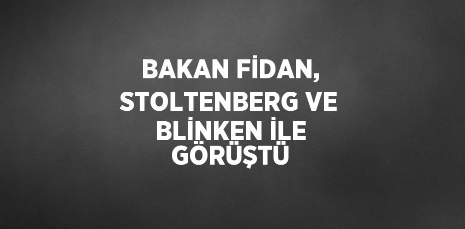 BAKAN FİDAN, STOLTENBERG VE BLİNKEN İLE GÖRÜŞTÜ