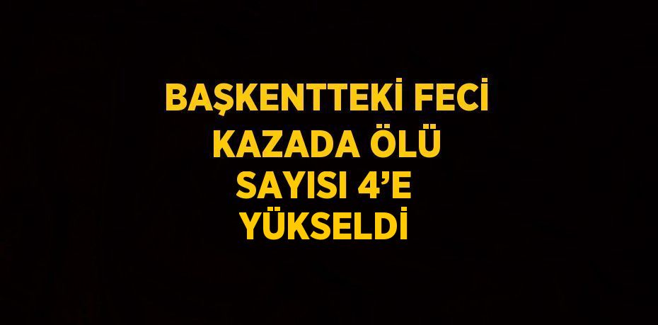 BAŞKENTTEKİ FECİ KAZADA ÖLÜ SAYISI 4’E YÜKSELDİ