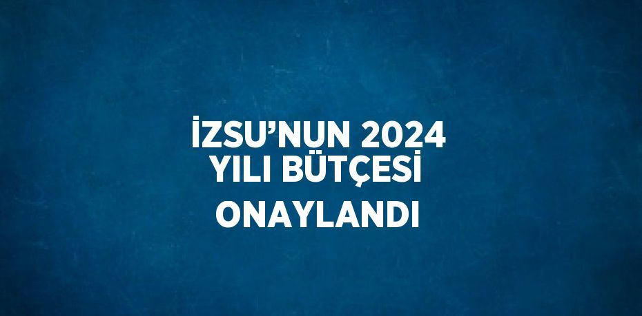 İZSU’NUN 2024 YILI BÜTÇESİ ONAYLANDI