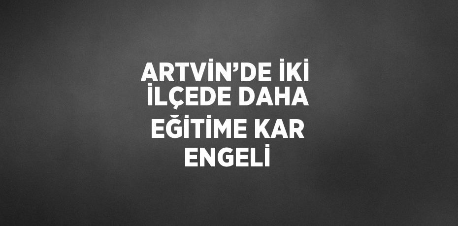 ARTVİN’DE İKİ İLÇEDE DAHA EĞİTİME KAR ENGELİ