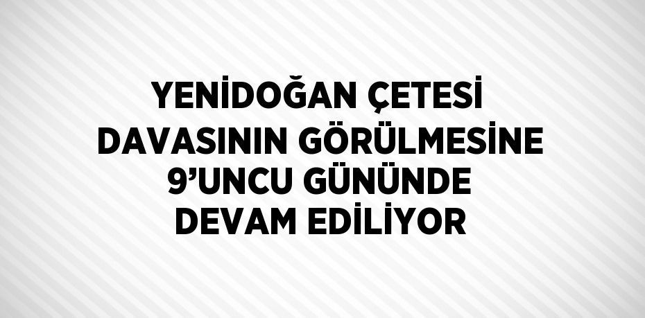 YENİDOĞAN ÇETESİ DAVASININ GÖRÜLMESİNE 9’UNCU GÜNÜNDE DEVAM EDİLİYOR