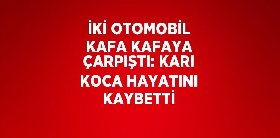 İKİ OTOMOBİL KAFA KAFAYA ÇARPIŞTI: KARI KOCA HAYATINI KAYBETTİ