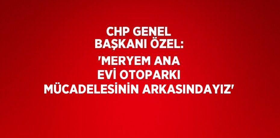 CHP GENEL BAŞKANI ÖZEL: 'MERYEM ANA EVİ OTOPARKI MÜCADELESİNİN ARKASINDAYIZ'