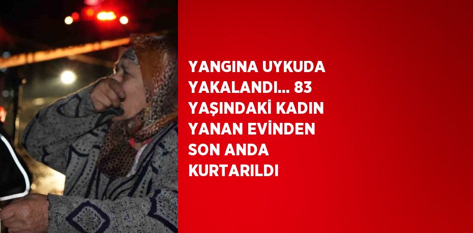 YANGINA UYKUDA YAKALANDI... 83 YAŞINDAKİ KADIN YANAN EVİNDEN SON ANDA KURTARILDI