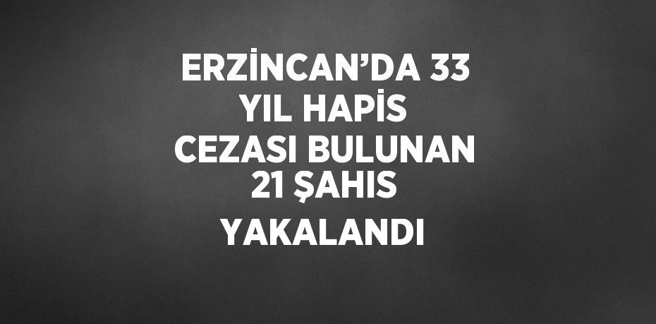 ERZİNCAN’DA 33 YIL HAPİS CEZASI BULUNAN 21 ŞAHIS YAKALANDI