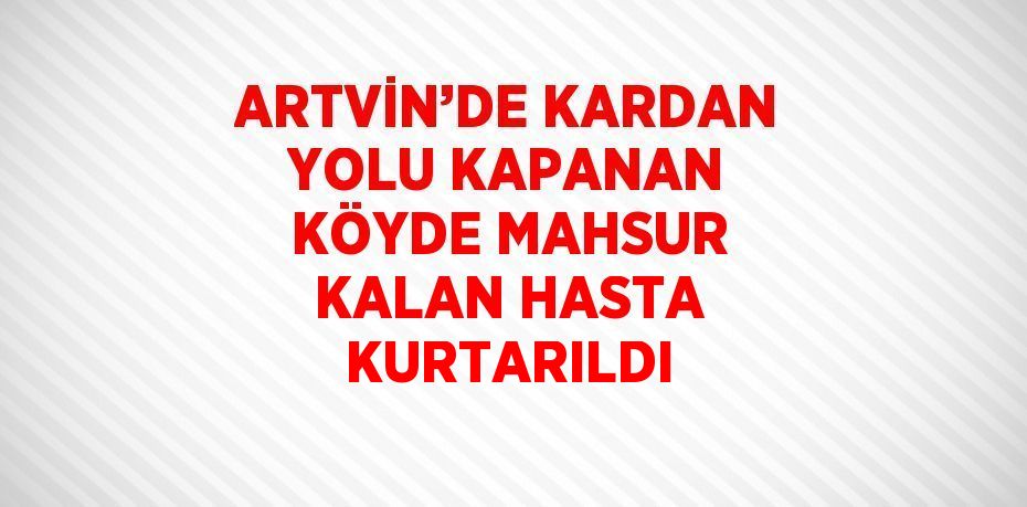 ARTVİN’DE KARDAN YOLU KAPANAN KÖYDE MAHSUR KALAN HASTA KURTARILDI