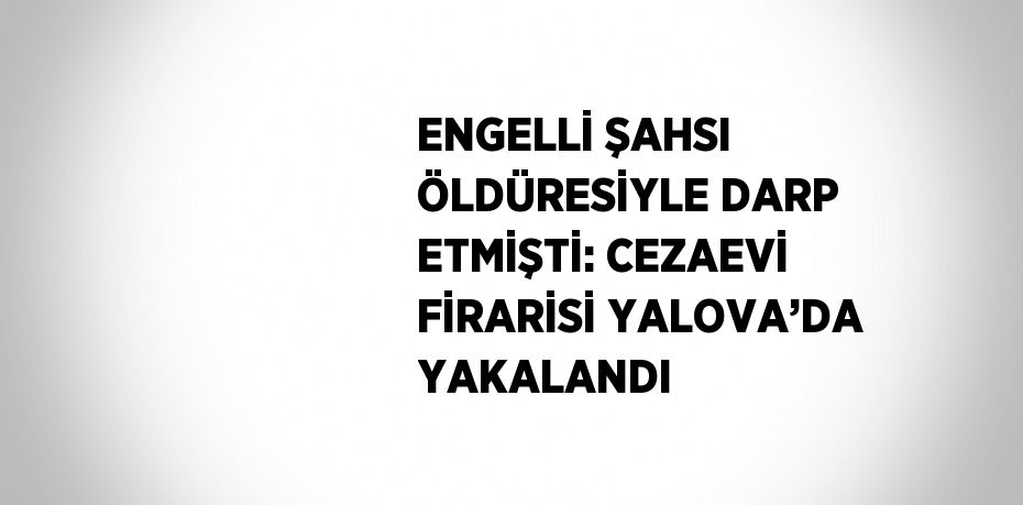 ENGELLİ ŞAHSI ÖLDÜRESİYLE DARP ETMİŞTİ: CEZAEVİ FİRARİSİ YALOVA’DA YAKALANDI