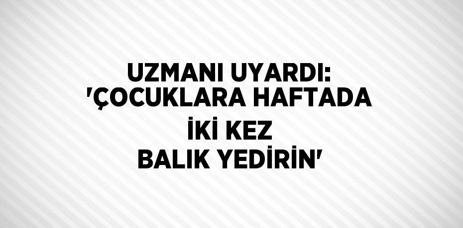 UZMANI UYARDI: 'ÇOCUKLARA HAFTADA İKİ KEZ BALIK YEDİRİN'